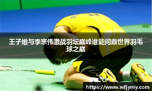 王子维与李宗伟激战羽坛巅峰谁能问鼎世界羽毛球之巅